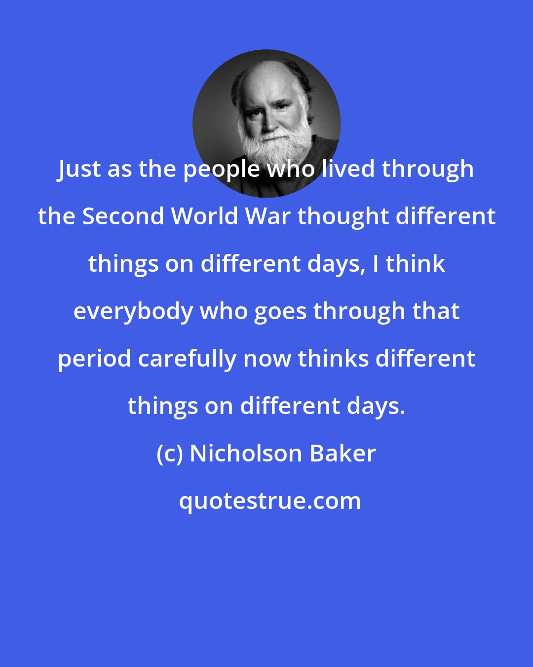 Nicholson Baker: Just as the people who lived through the Second World War thought different things on different days, I think everybody who goes through that period carefully now thinks different things on different days.