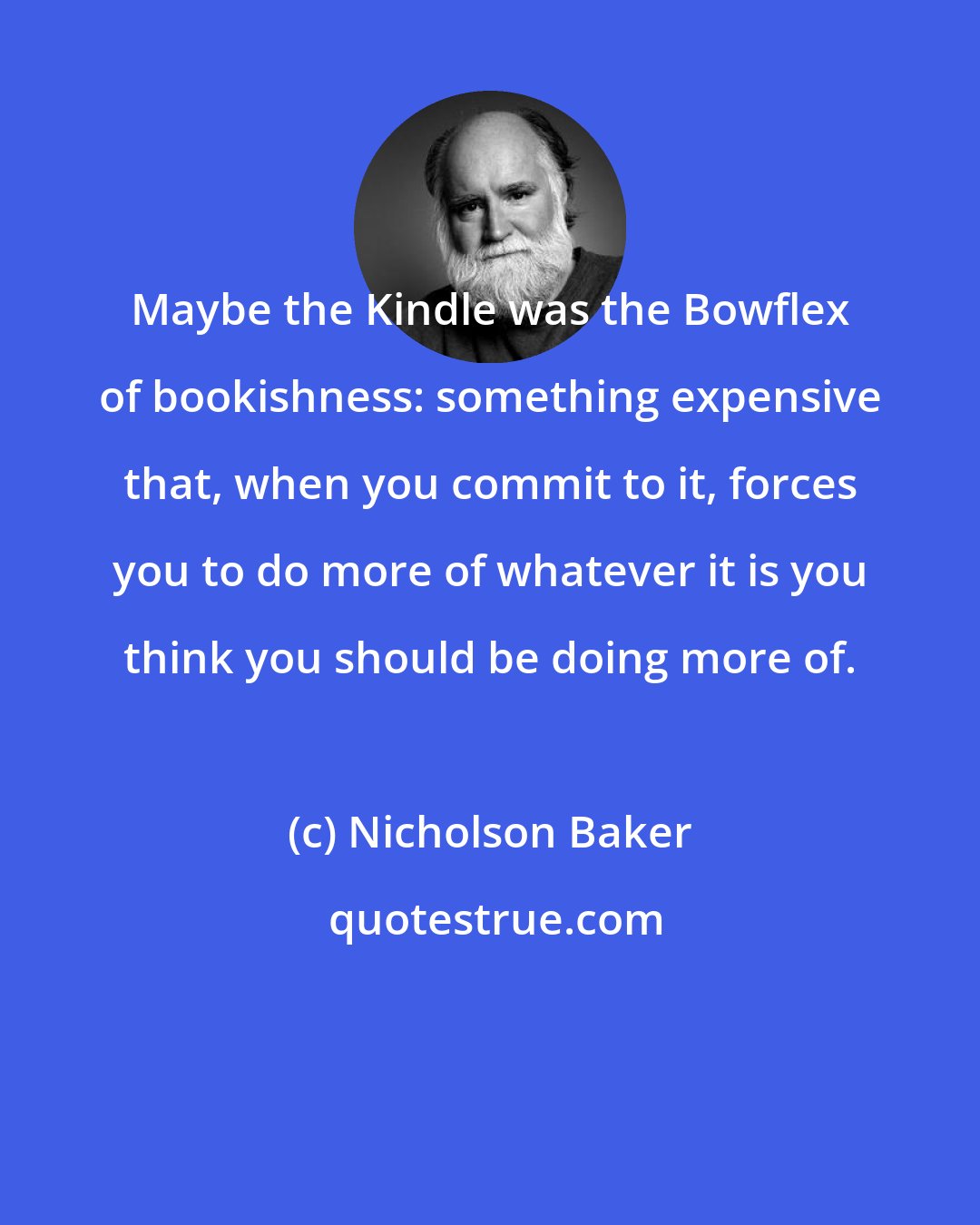 Nicholson Baker: Maybe the Kindle was the Bowflex of bookishness: something expensive that, when you commit to it, forces you to do more of whatever it is you think you should be doing more of.