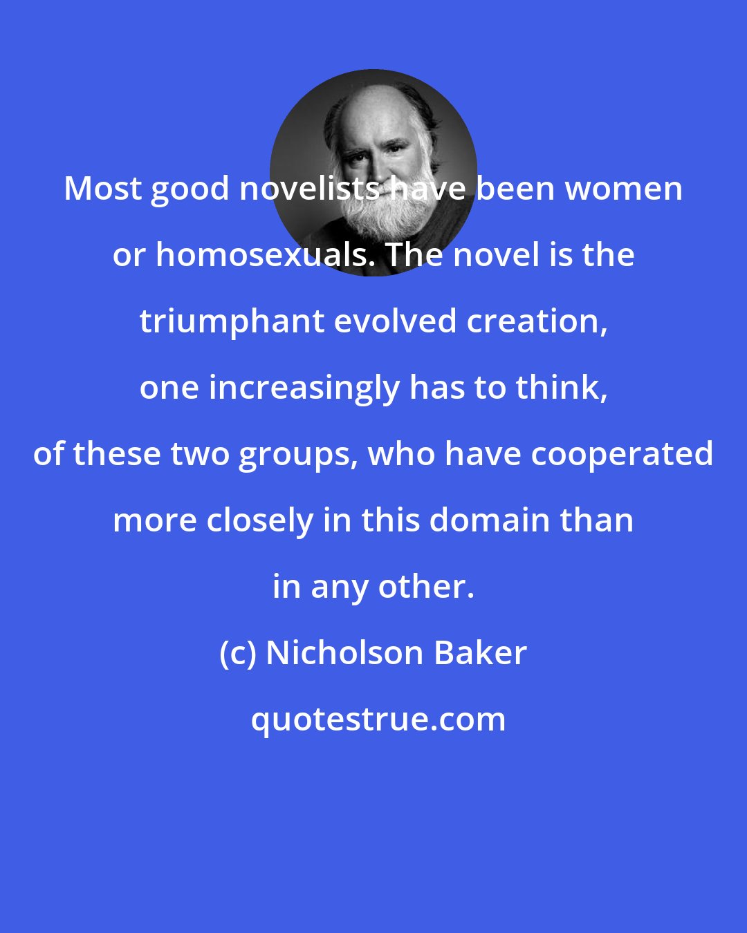 Nicholson Baker: Most good novelists have been women or homosexuals. The novel is the triumphant evolved creation, one increasingly has to think, of these two groups, who have cooperated more closely in this domain than in any other.