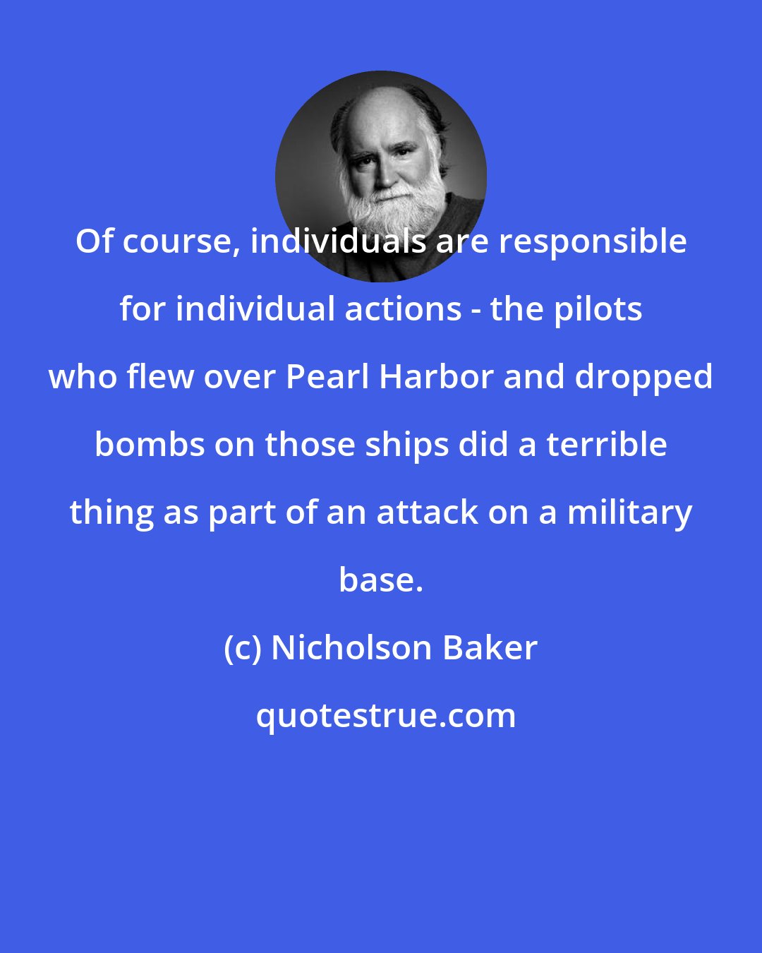 Nicholson Baker: Of course, individuals are responsible for individual actions - the pilots who flew over Pearl Harbor and dropped bombs on those ships did a terrible thing as part of an attack on a military base.