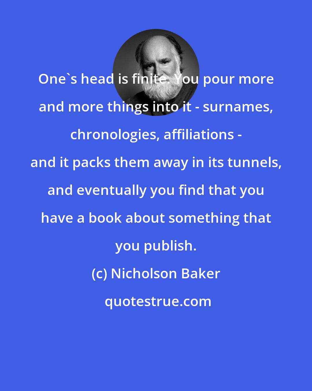 Nicholson Baker: One's head is finite. You pour more and more things into it - surnames, chronologies, affiliations - and it packs them away in its tunnels, and eventually you find that you have a book about something that you publish.