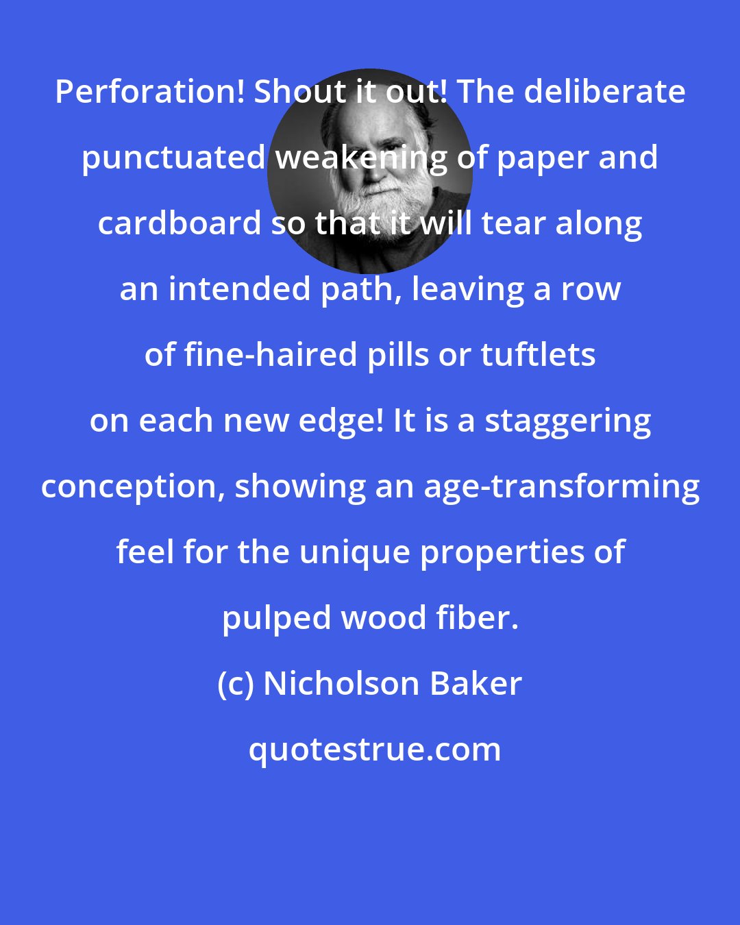 Nicholson Baker: Perforation! Shout it out! The deliberate punctuated weakening of paper and cardboard so that it will tear along an intended path, leaving a row of fine-haired pills or tuftlets on each new edge! It is a staggering conception, showing an age-transforming feel for the unique properties of pulped wood fiber.