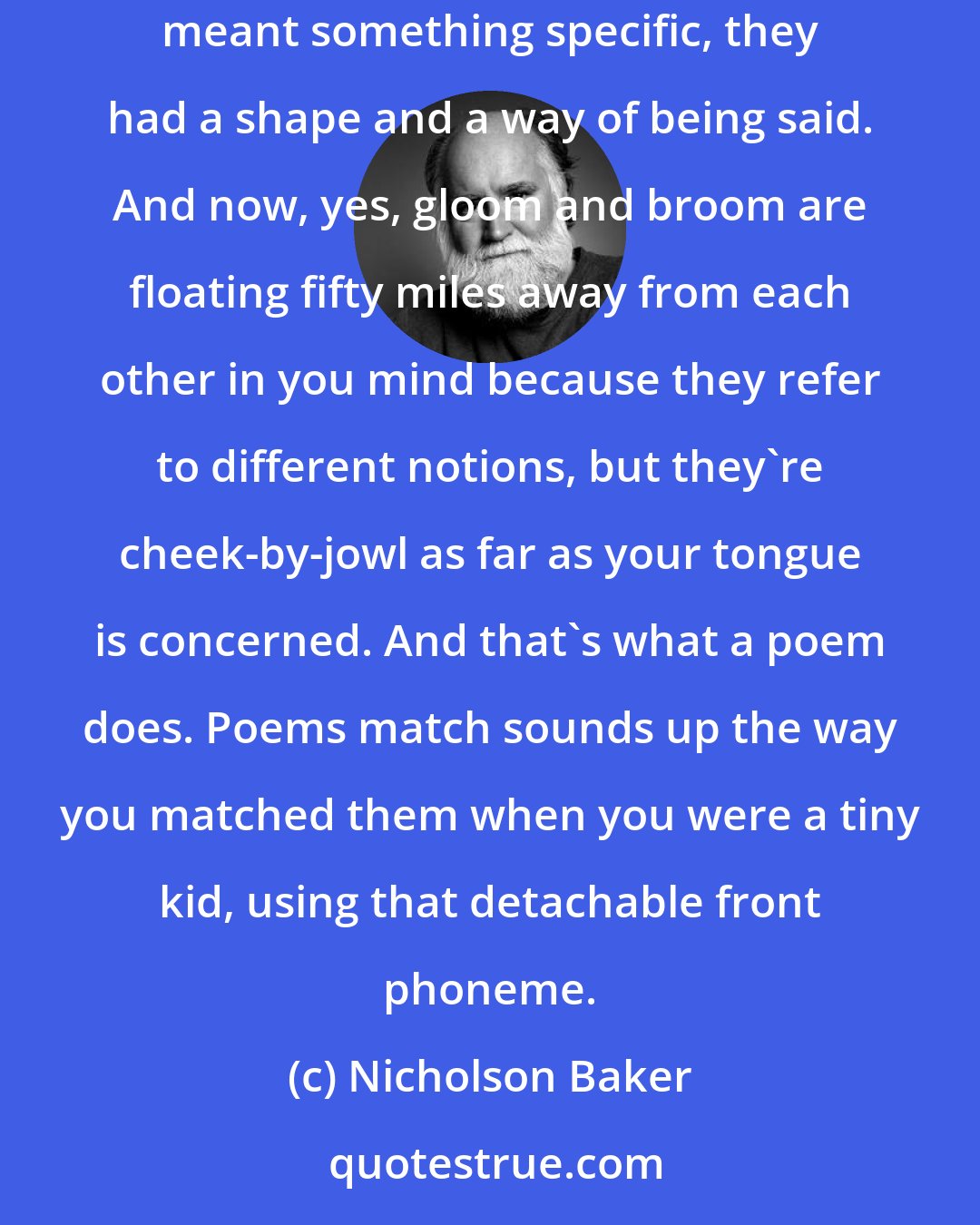 Nicholson Baker: So what rhyming poems do is they take all these nearby sound curves and remind you that they first existed that way in your brain. Before they meant something specific, they had a shape and a way of being said. And now, yes, gloom and broom are floating fifty miles away from each other in you mind because they refer to different notions, but they're cheek-by-jowl as far as your tongue is concerned. And that's what a poem does. Poems match sounds up the way you matched them when you were a tiny kid, using that detachable front phoneme.