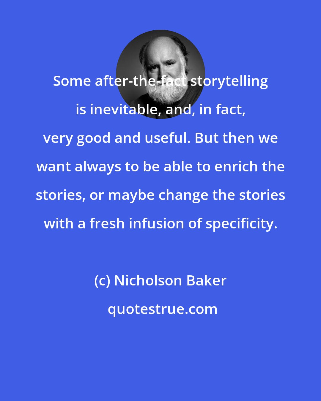 Nicholson Baker: Some after-the-fact storytelling is inevitable, and, in fact, very good and useful. But then we want always to be able to enrich the stories, or maybe change the stories with a fresh infusion of specificity.