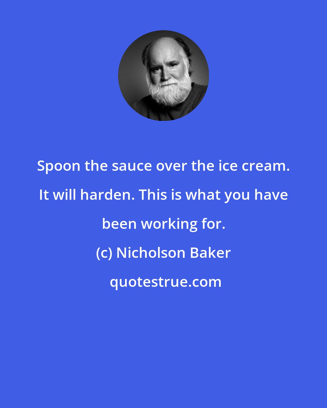 Nicholson Baker: Spoon the sauce over the ice cream. It will harden. This is what you have been working for.