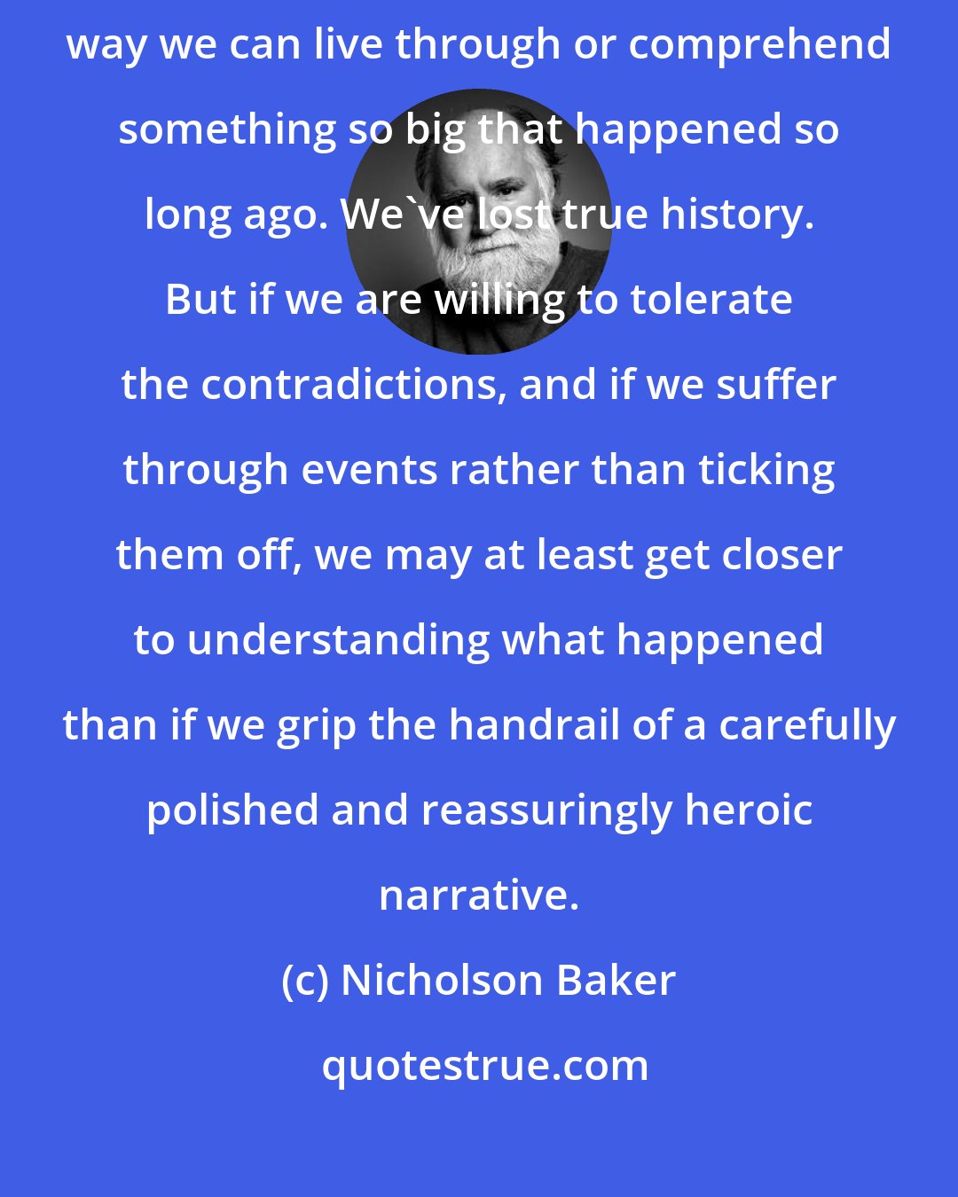 Nicholson Baker: The equivocations, the confusions, the contradictions. There's no way we can live through or comprehend something so big that happened so long ago. We've lost true history. But if we are willing to tolerate the contradictions, and if we suffer through events rather than ticking them off, we may at least get closer to understanding what happened than if we grip the handrail of a carefully polished and reassuringly heroic narrative.