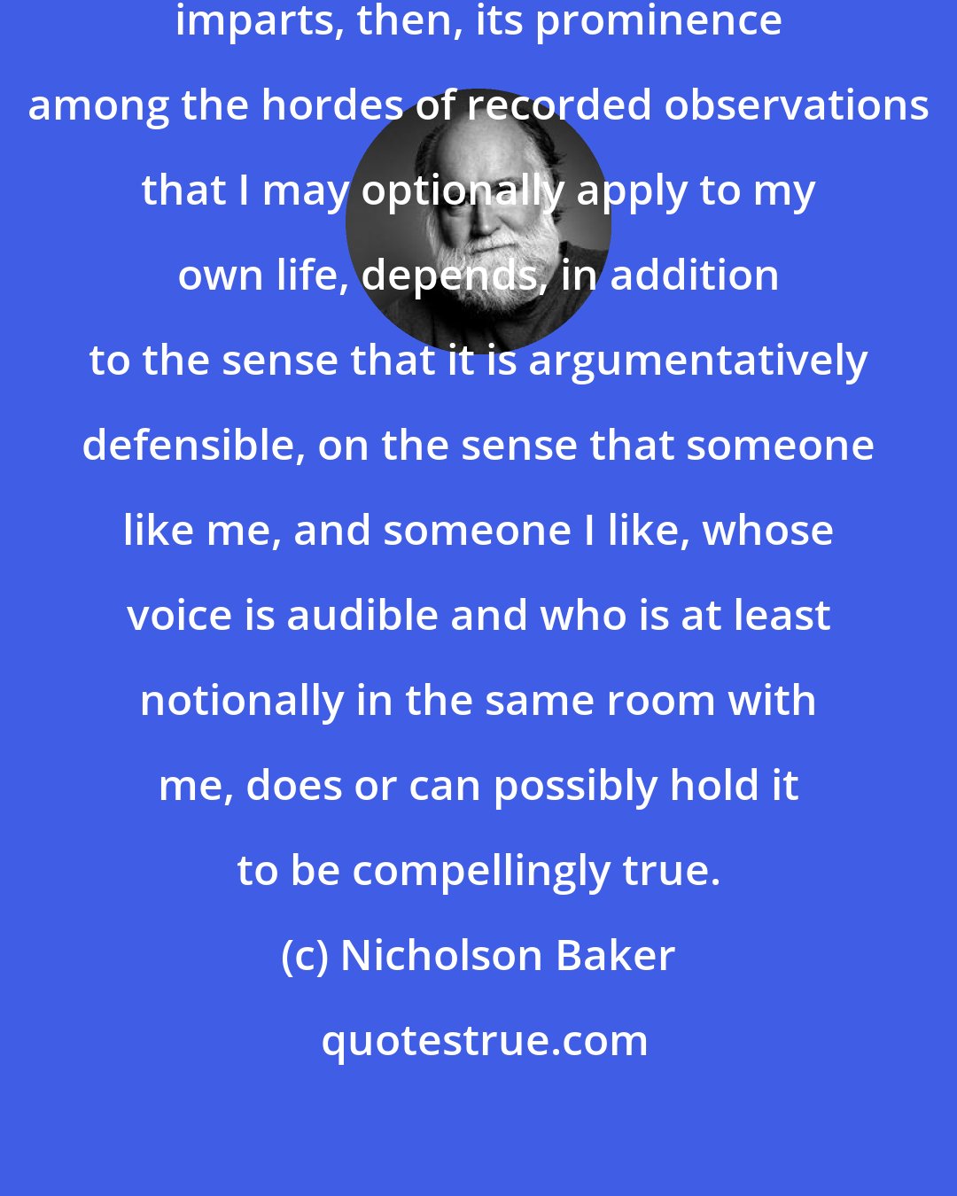 Nicholson Baker: The force of truth that a statement imparts, then, its prominence among the hordes of recorded observations that I may optionally apply to my own life, depends, in addition to the sense that it is argumentatively defensible, on the sense that someone like me, and someone I like, whose voice is audible and who is at least notionally in the same room with me, does or can possibly hold it to be compellingly true.