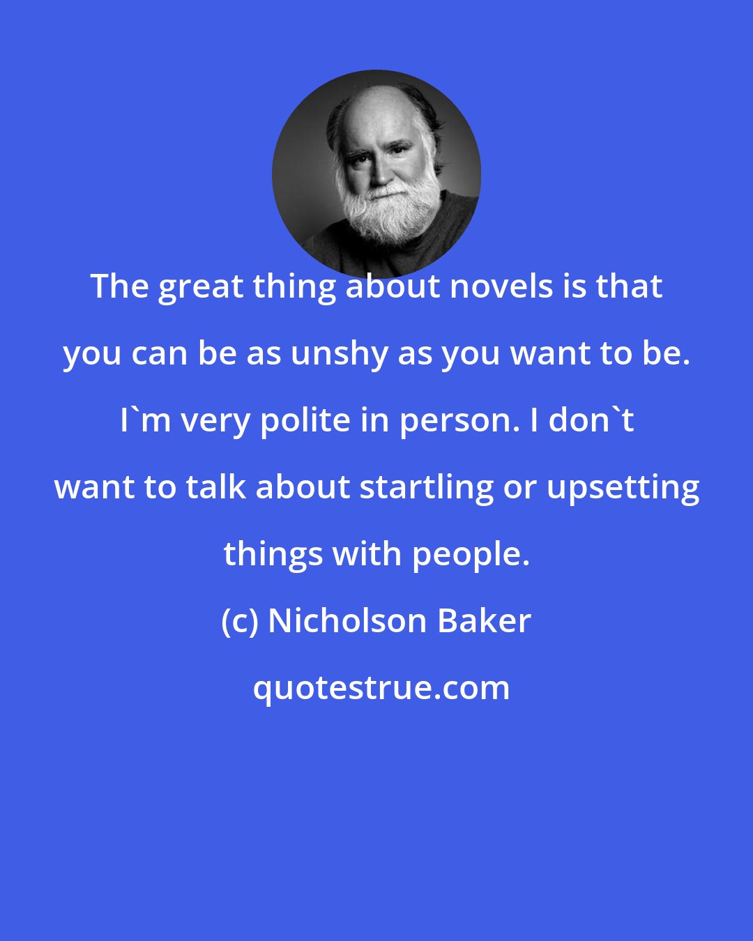 Nicholson Baker: The great thing about novels is that you can be as unshy as you want to be. I'm very polite in person. I don't want to talk about startling or upsetting things with people.