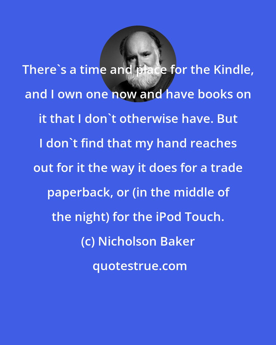 Nicholson Baker: There's a time and place for the Kindle, and I own one now and have books on it that I don't otherwise have. But I don't find that my hand reaches out for it the way it does for a trade paperback, or (in the middle of the night) for the iPod Touch.