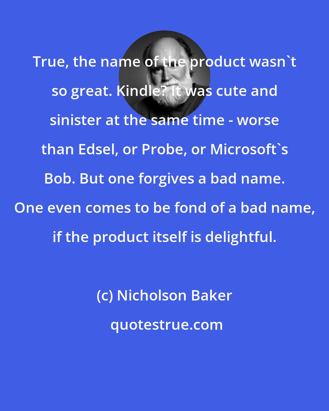 Nicholson Baker: True, the name of the product wasn't so great. Kindle? It was cute and sinister at the same time - worse than Edsel, or Probe, or Microsoft's Bob. But one forgives a bad name. One even comes to be fond of a bad name, if the product itself is delightful.