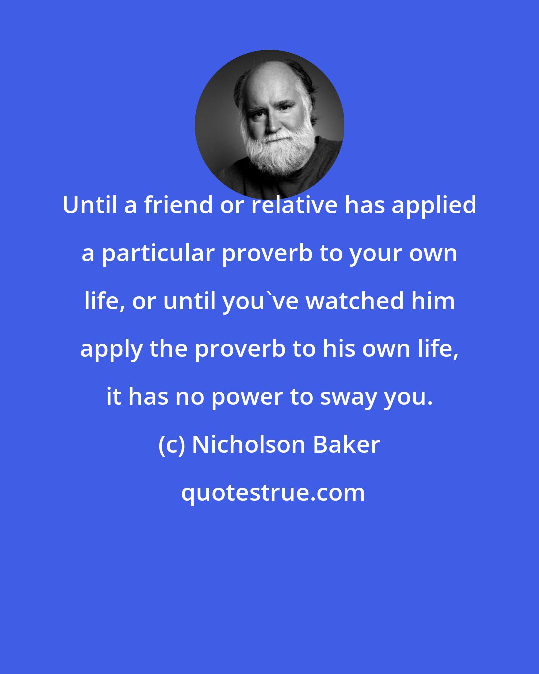 Nicholson Baker: Until a friend or relative has applied a particular proverb to your own life, or until you've watched him apply the proverb to his own life, it has no power to sway you.