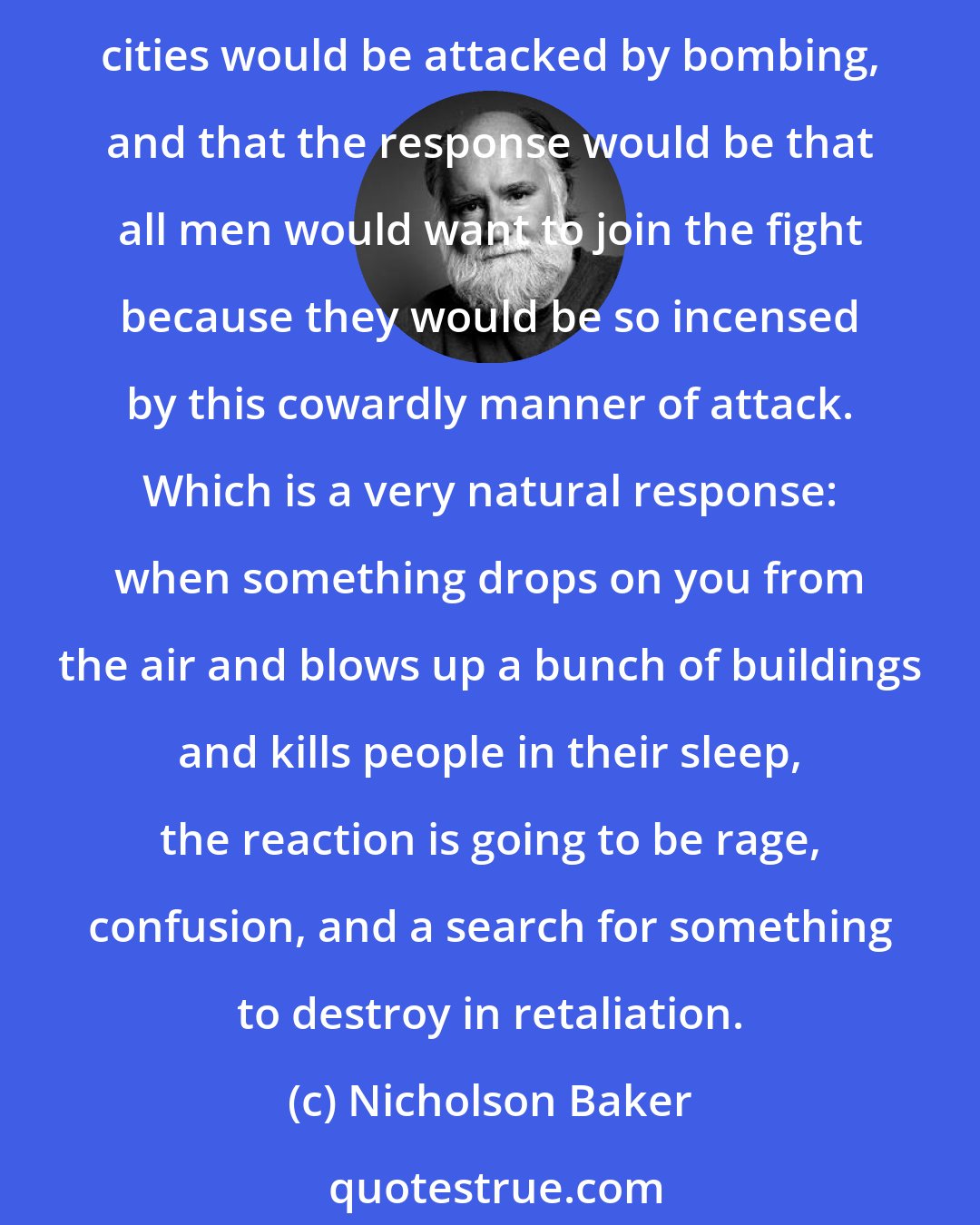 Nicholson Baker: What's somewhat puzzling is that Churchill himself knew what the reaction would be to any sort of aerial attack on cities, because in 1938 he said that in a future war British cities would be attacked by bombing, and that the response would be that all men would want to join the fight because they would be so incensed by this cowardly manner of attack. Which is a very natural response: when something drops on you from the air and blows up a bunch of buildings and kills people in their sleep, the reaction is going to be rage, confusion, and a search for something to destroy in retaliation.