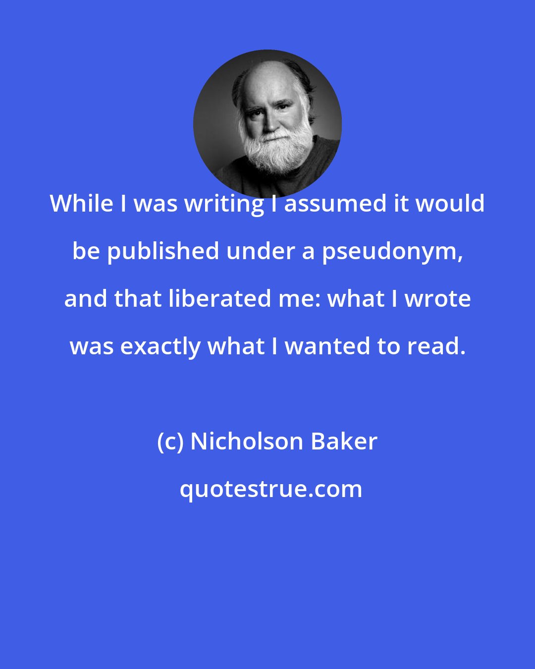 Nicholson Baker: While I was writing I assumed it would be published under a pseudonym, and that liberated me: what I wrote was exactly what I wanted to read.