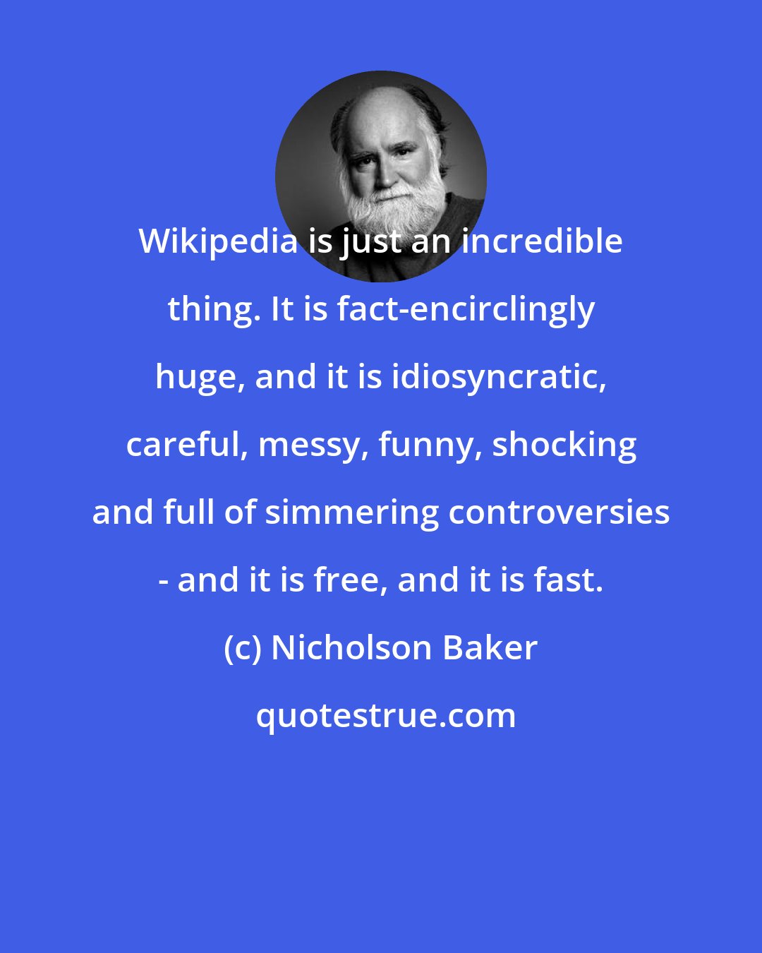 Nicholson Baker: Wikipedia is just an incredible thing. It is fact-encirclingly huge, and it is idiosyncratic, careful, messy, funny, shocking and full of simmering controversies - and it is free, and it is fast.