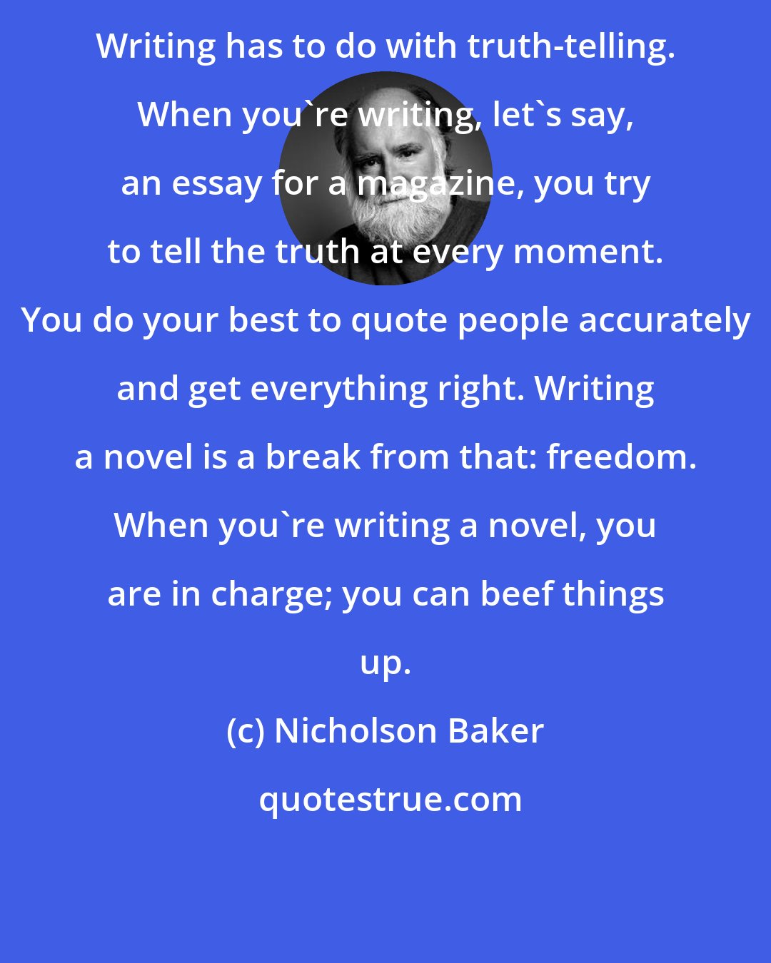 Nicholson Baker: Writing has to do with truth-telling. When you're writing, let's say, an essay for a magazine, you try to tell the truth at every moment. You do your best to quote people accurately and get everything right. Writing a novel is a break from that: freedom. When you're writing a novel, you are in charge; you can beef things up.