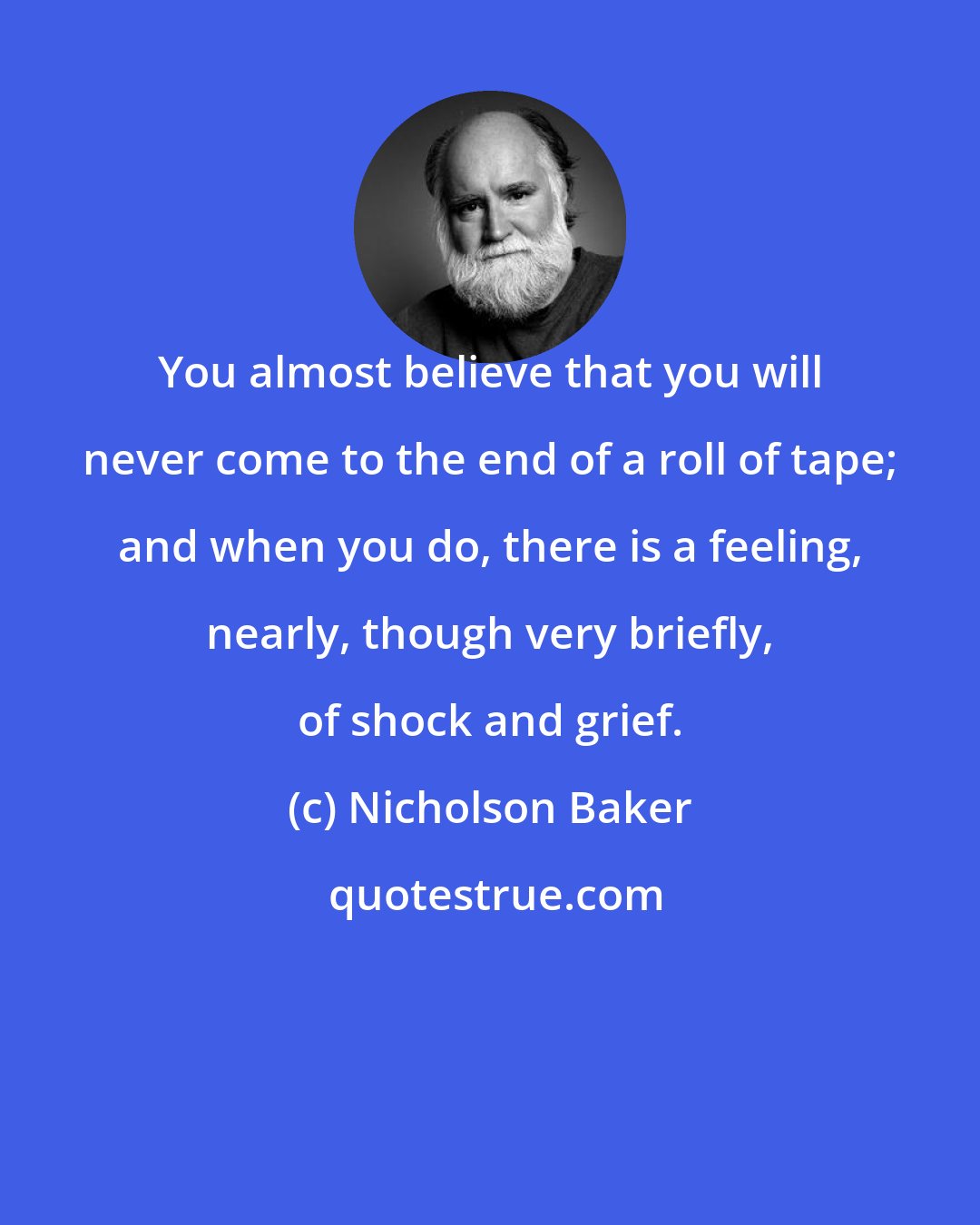 Nicholson Baker: You almost believe that you will never come to the end of a roll of tape; and when you do, there is a feeling, nearly, though very briefly, of shock and grief.