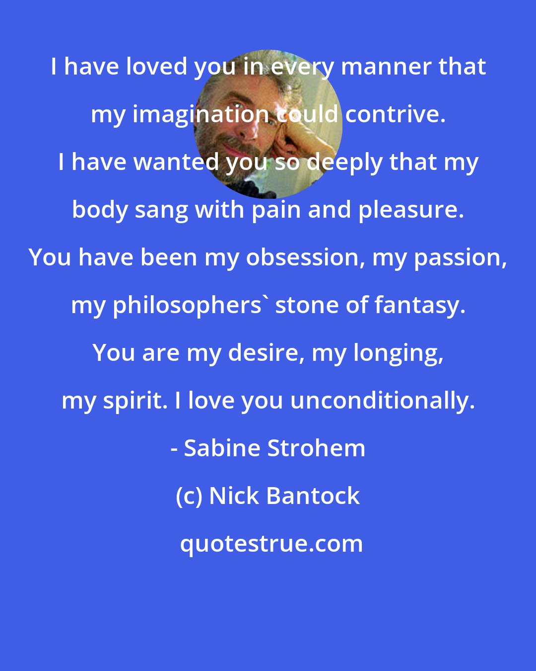 Nick Bantock: I have loved you in every manner that my imagination could contrive. I have wanted you so deeply that my body sang with pain and pleasure. You have been my obsession, my passion, my philosophers' stone of fantasy. You are my desire, my longing, my spirit. I love you unconditionally. - Sabine Strohem