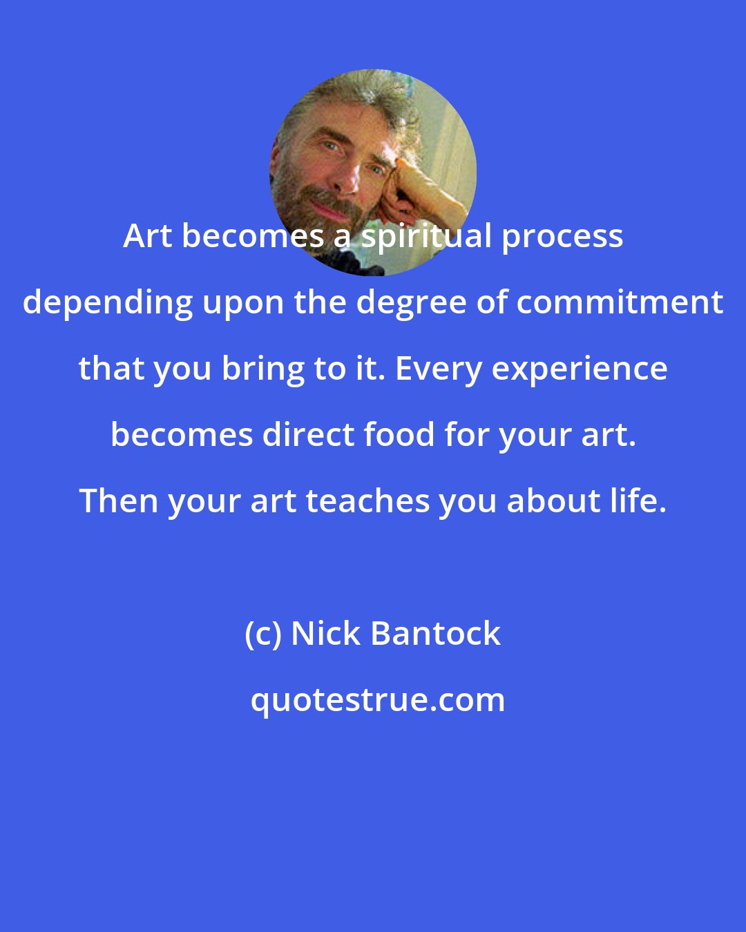 Nick Bantock: Art becomes a spiritual process depending upon the degree of commitment that you bring to it. Every experience becomes direct food for your art. Then your art teaches you about life.