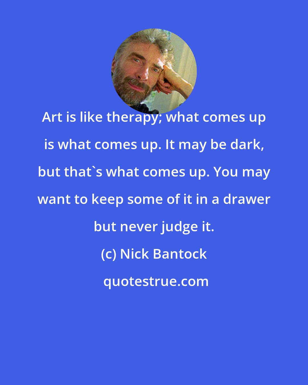 Nick Bantock: Art is like therapy; what comes up is what comes up. It may be dark, but that's what comes up. You may want to keep some of it in a drawer but never judge it.