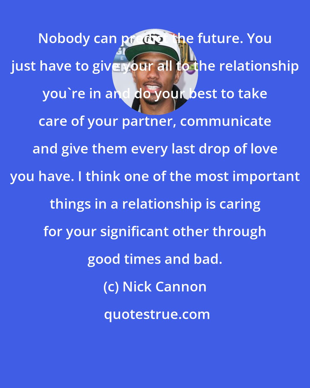 Nick Cannon: Nobody can predict the future. You just have to give your all to the relationship you're in and do your best to take care of your partner, communicate and give them every last drop of love you have. I think one of the most important things in a relationship is caring for your significant other through good times and bad.