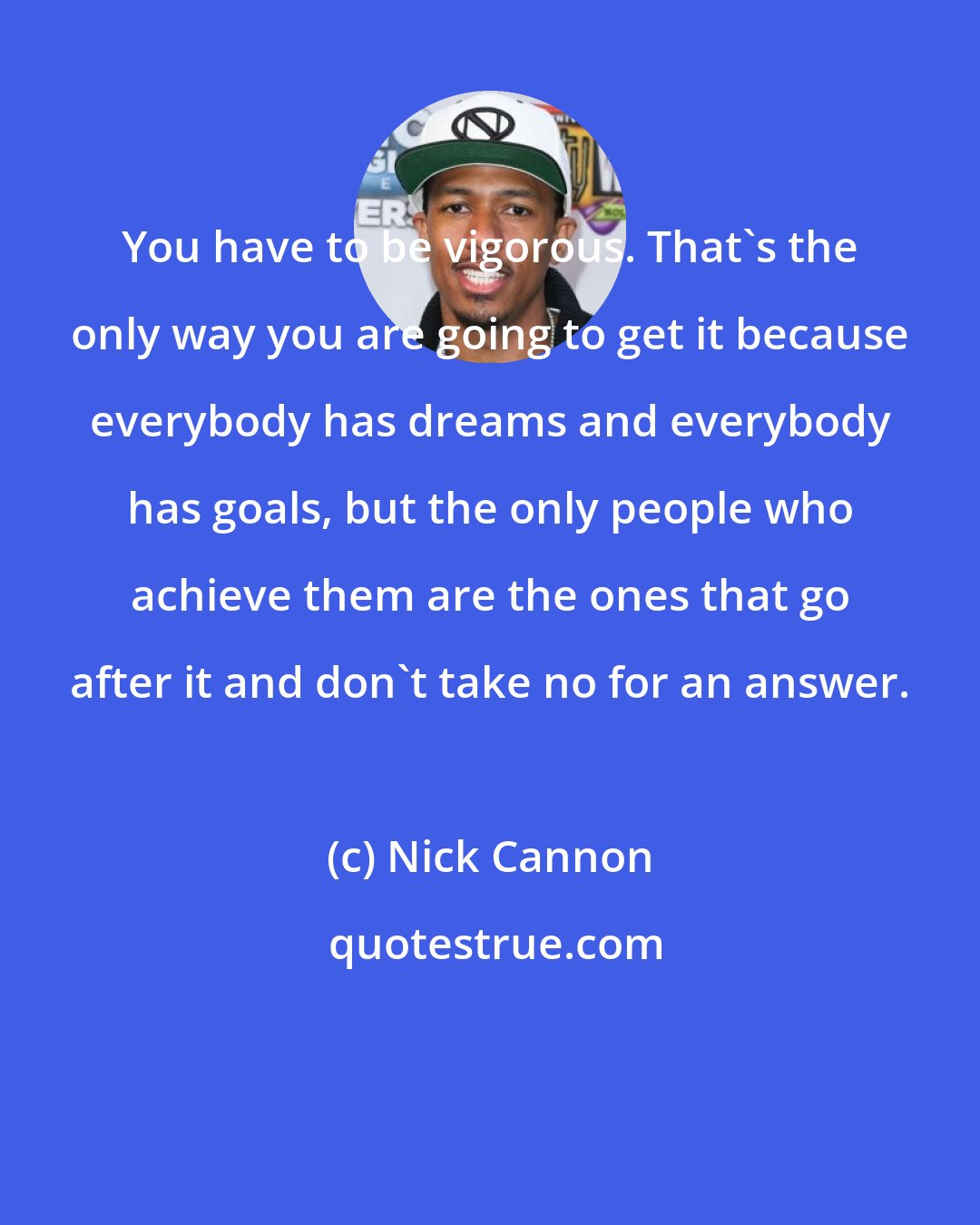 Nick Cannon: You have to be vigorous. That's the only way you are going to get it because everybody has dreams and everybody has goals, but the only people who achieve them are the ones that go after it and don't take no for an answer.