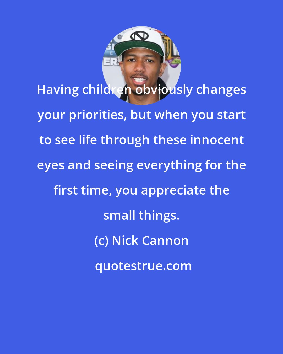 Nick Cannon: Having children obviously changes your priorities, but when you start to see life through these innocent eyes and seeing everything for the first time, you appreciate the small things.