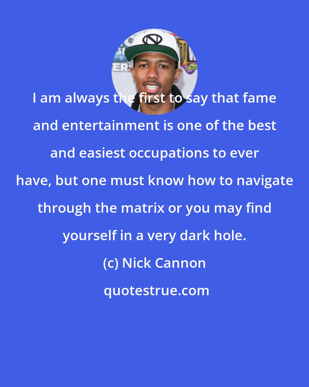 Nick Cannon: I am always the first to say that fame and entertainment is one of the best and easiest occupations to ever have, but one must know how to navigate through the matrix or you may find yourself in a very dark hole.