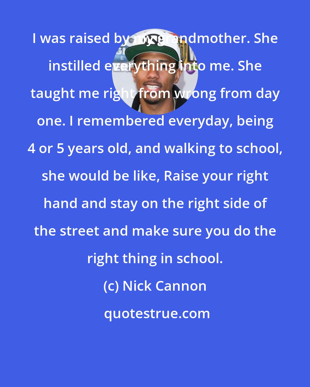 Nick Cannon: I was raised by my grandmother. She instilled everything into me. She taught me right from wrong from day one. I remembered everyday, being 4 or 5 years old, and walking to school, she would be like, Raise your right hand and stay on the right side of the street and make sure you do the right thing in school.