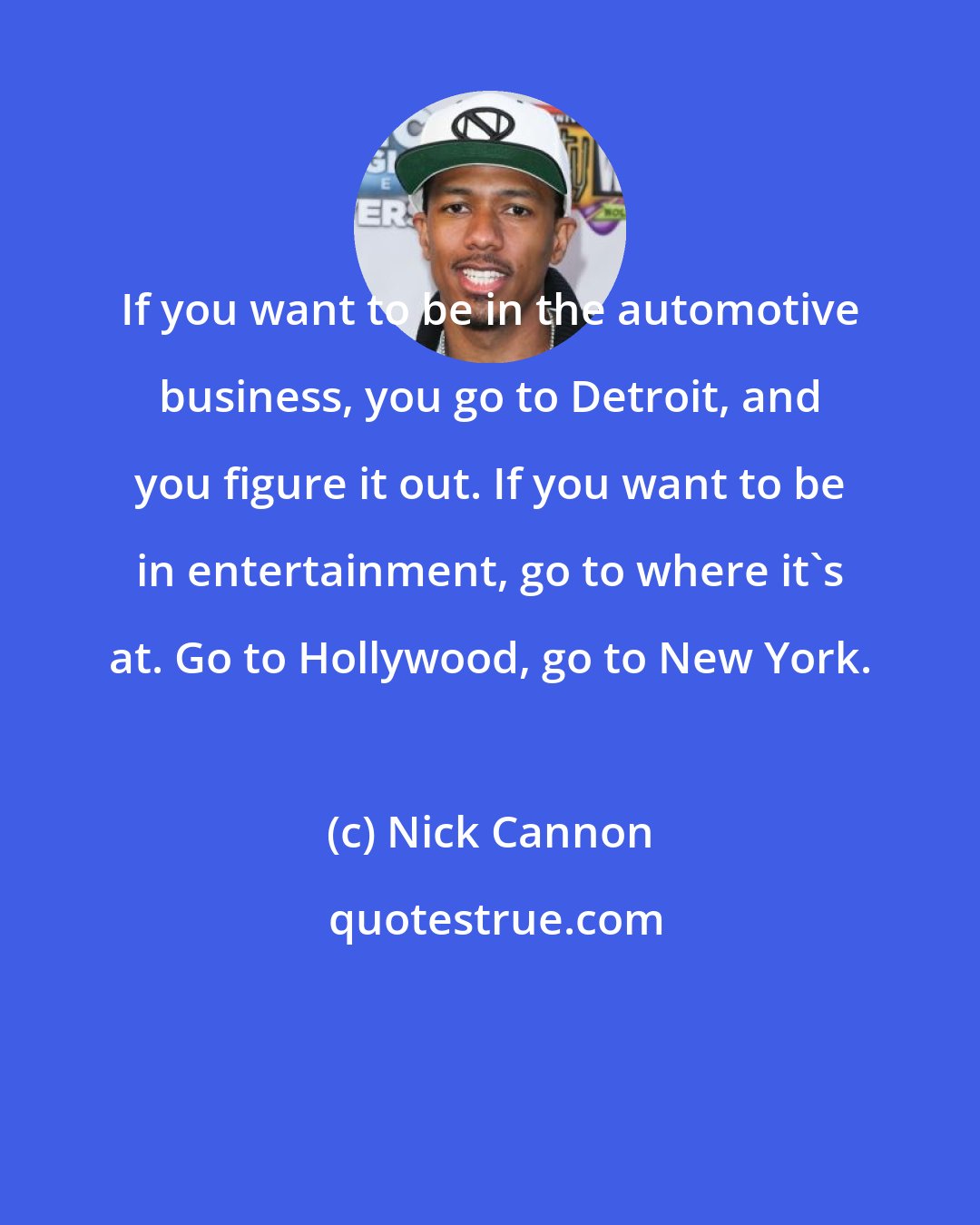 Nick Cannon: If you want to be in the automotive business, you go to Detroit, and you figure it out. If you want to be in entertainment, go to where it's at. Go to Hollywood, go to New York.