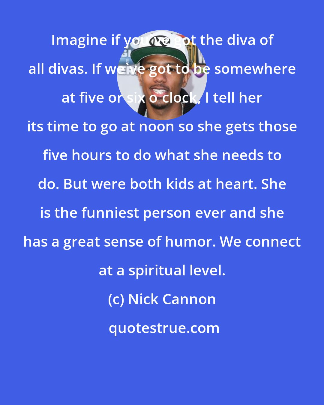 Nick Cannon: Imagine if you've got the diva of all divas. If we've got to be somewhere at five or six o'clock, I tell her its time to go at noon so she gets those five hours to do what she needs to do. But were both kids at heart. She is the funniest person ever and she has a great sense of humor. We connect at a spiritual level.