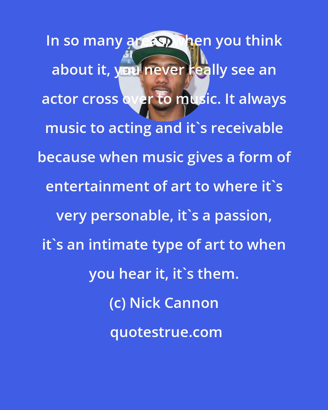 Nick Cannon: In so many areas, when you think about it, you never really see an actor cross over to music. It always music to acting and it's receivable because when music gives a form of entertainment of art to where it's very personable, it's a passion, it's an intimate type of art to when you hear it, it's them.