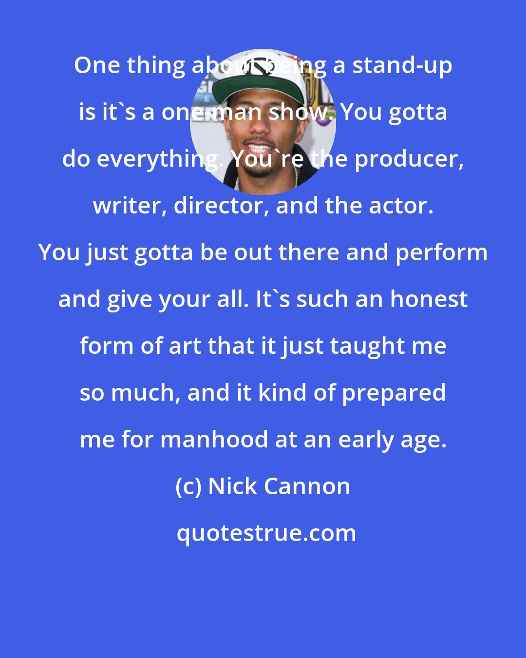 Nick Cannon: One thing about being a stand-up is it's a one-man show. You gotta do everything. You're the producer, writer, director, and the actor. You just gotta be out there and perform and give your all. It's such an honest form of art that it just taught me so much, and it kind of prepared me for manhood at an early age.