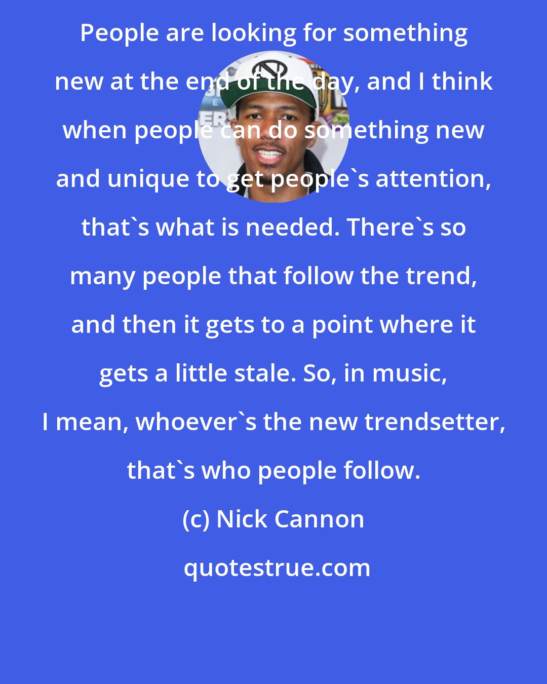 Nick Cannon: People are looking for something new at the end of the day, and I think when people can do something new and unique to get people's attention, that's what is needed. There's so many people that follow the trend, and then it gets to a point where it gets a little stale. So, in music, I mean, whoever's the new trendsetter, that's who people follow.