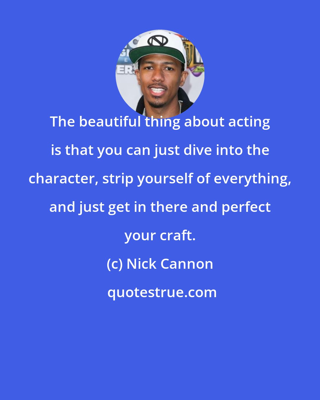 Nick Cannon: The beautiful thing about acting is that you can just dive into the character, strip yourself of everything, and just get in there and perfect your craft.