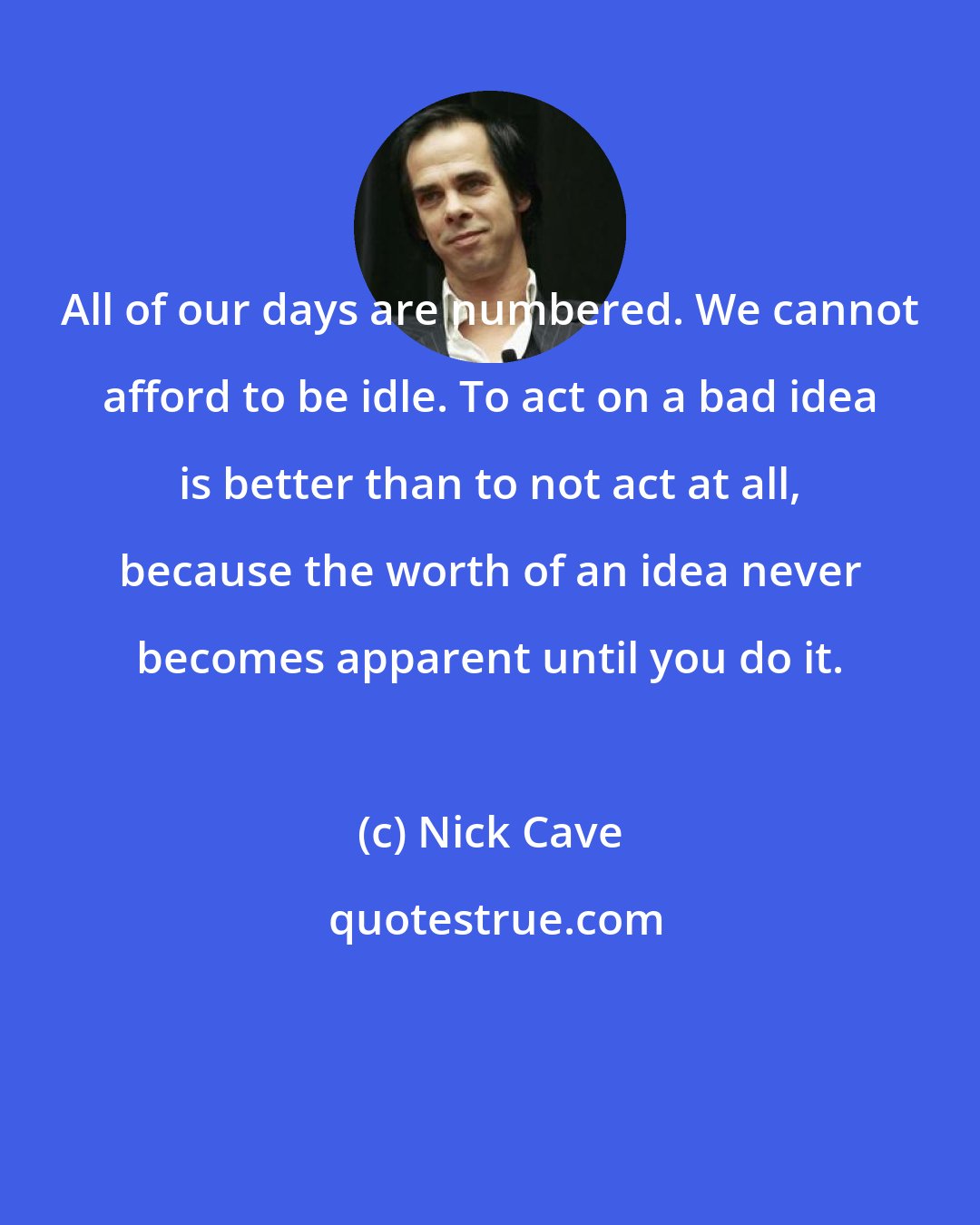 Nick Cave: All of our days are numbered. We cannot afford to be idle. To act on a bad idea is better than to not act at all, because the worth of an idea never becomes apparent until you do it.