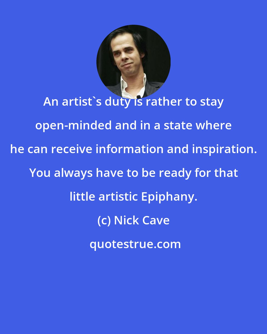 Nick Cave: An artist's duty is rather to stay open-minded and in a state where he can receive information and inspiration. You always have to be ready for that little artistic Epiphany.