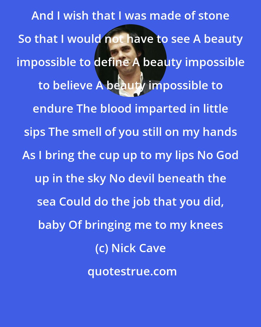 Nick Cave: And I wish that I was made of stone So that I would not have to see A beauty impossible to define A beauty impossible to believe A beauty impossible to endure The blood imparted in little sips The smell of you still on my hands As I bring the cup up to my lips No God up in the sky No devil beneath the sea Could do the job that you did, baby Of bringing me to my knees