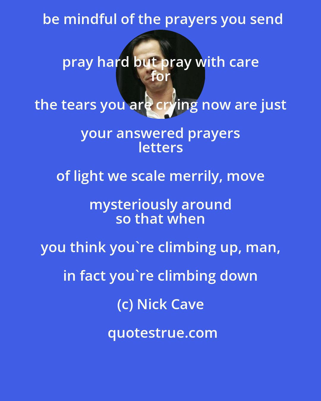 Nick Cave: be mindful of the prayers you send
 pray hard but pray with care 
 for the tears you are crying now are just your answered prayers 
 letters of light we scale merrily, move mysteriously around 
 so that when you think you're climbing up, man, in fact you're climbing down