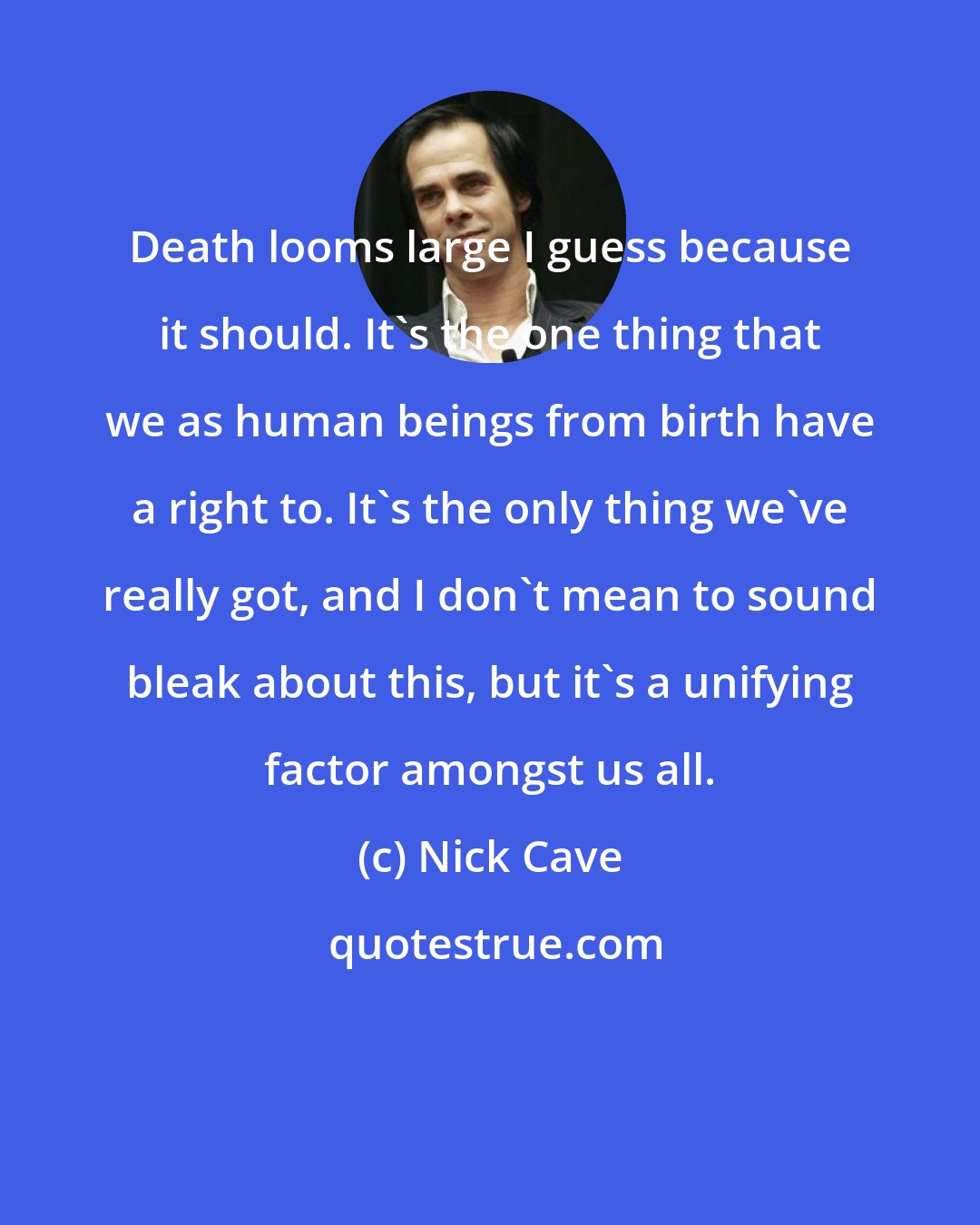 Nick Cave: Death looms large I guess because it should. It's the one thing that we as human beings from birth have a right to. It's the only thing we've really got, and I don't mean to sound bleak about this, but it's a unifying factor amongst us all.