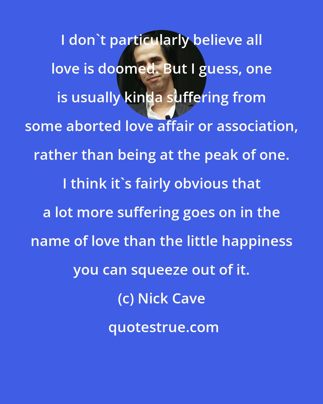 Nick Cave: I don't particularly believe all love is doomed. But I guess, one is usually kinda suffering from some aborted love affair or association, rather than being at the peak of one. I think it's fairly obvious that a lot more suffering goes on in the name of love than the little happiness you can squeeze out of it.