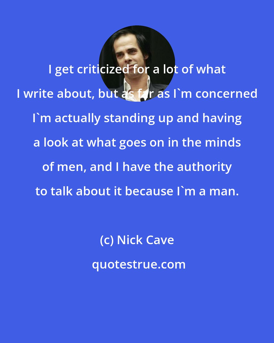 Nick Cave: I get criticized for a lot of what I write about, but as far as I'm concerned I'm actually standing up and having a look at what goes on in the minds of men, and I have the authority to talk about it because I'm a man.