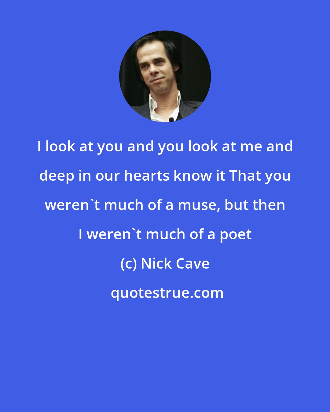 Nick Cave: I look at you and you look at me and deep in our hearts know it That you weren't much of a muse, but then I weren't much of a poet