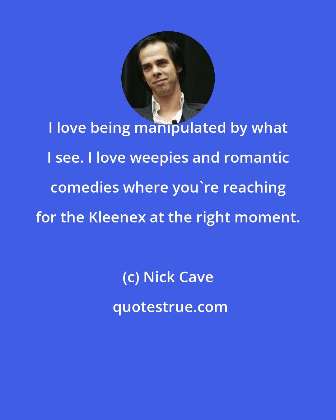 Nick Cave: I love being manipulated by what I see. I love weepies and romantic comedies where you're reaching for the Kleenex at the right moment.