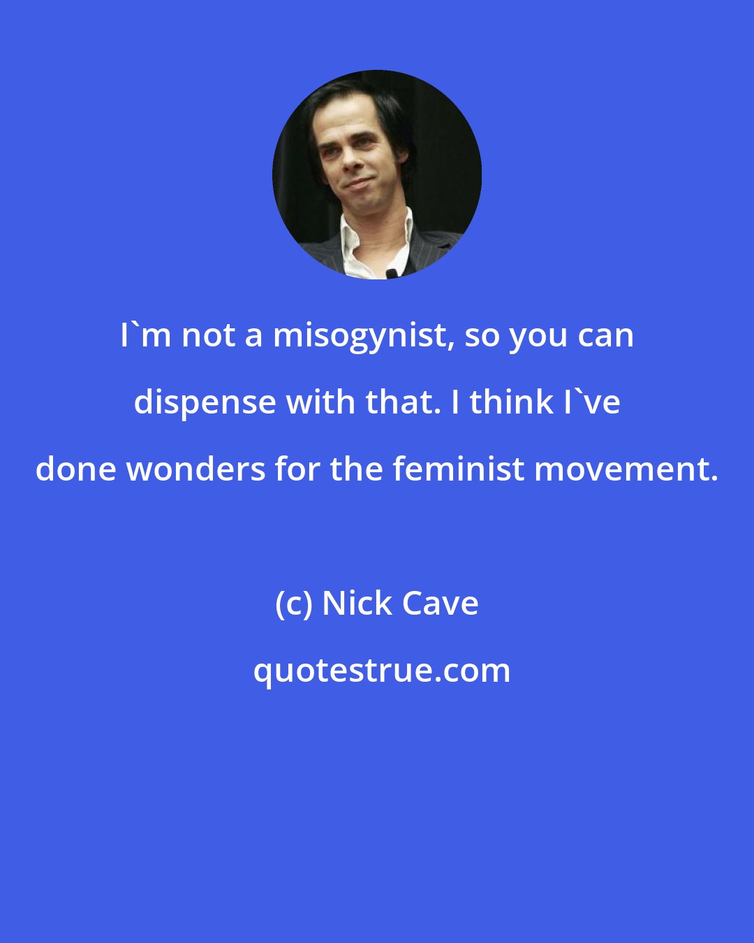 Nick Cave: I'm not a misogynist, so you can dispense with that. I think I've done wonders for the feminist movement.