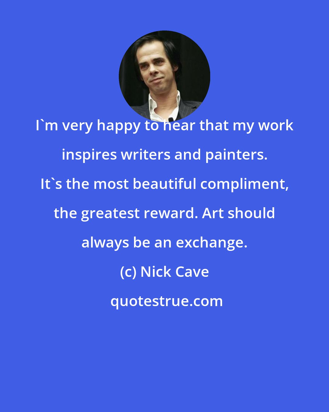 Nick Cave: I'm very happy to hear that my work inspires writers and painters. It's the most beautiful compliment, the greatest reward. Art should always be an exchange.