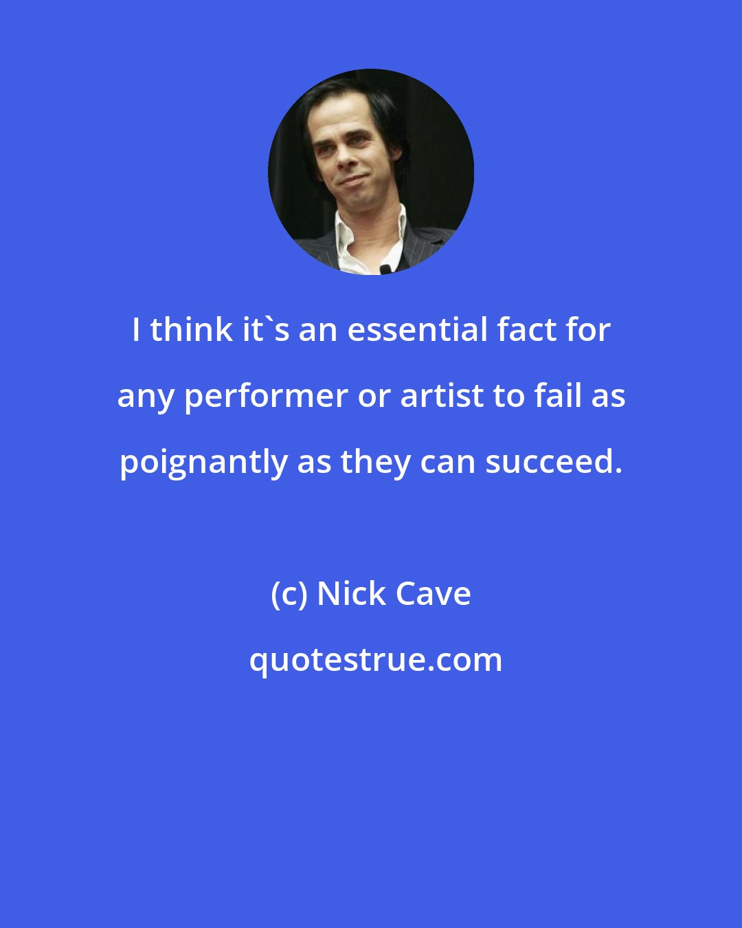 Nick Cave: I think it's an essential fact for any performer or artist to fail as poignantly as they can succeed.