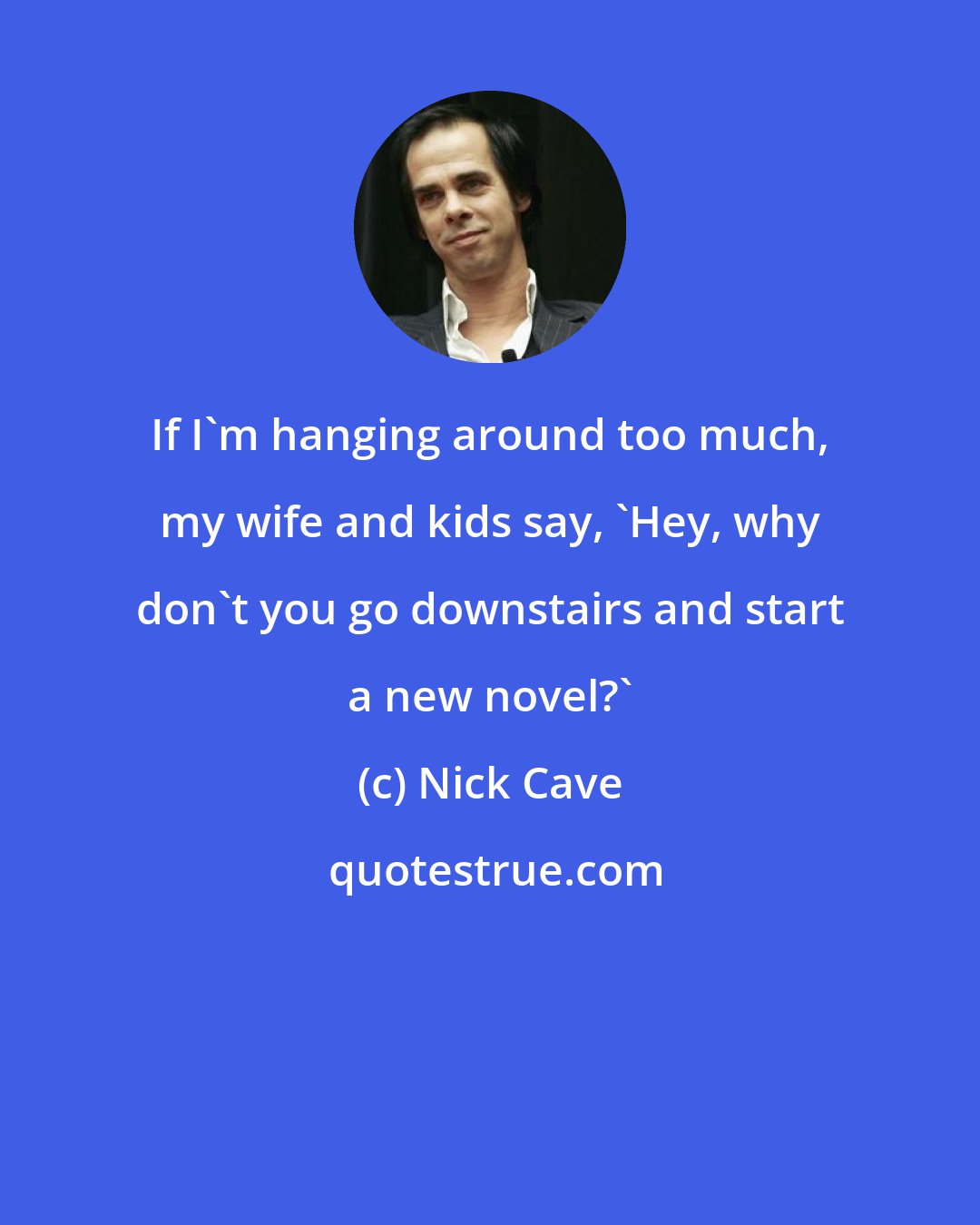 Nick Cave: If I'm hanging around too much, my wife and kids say, 'Hey, why don't you go downstairs and start a new novel?'