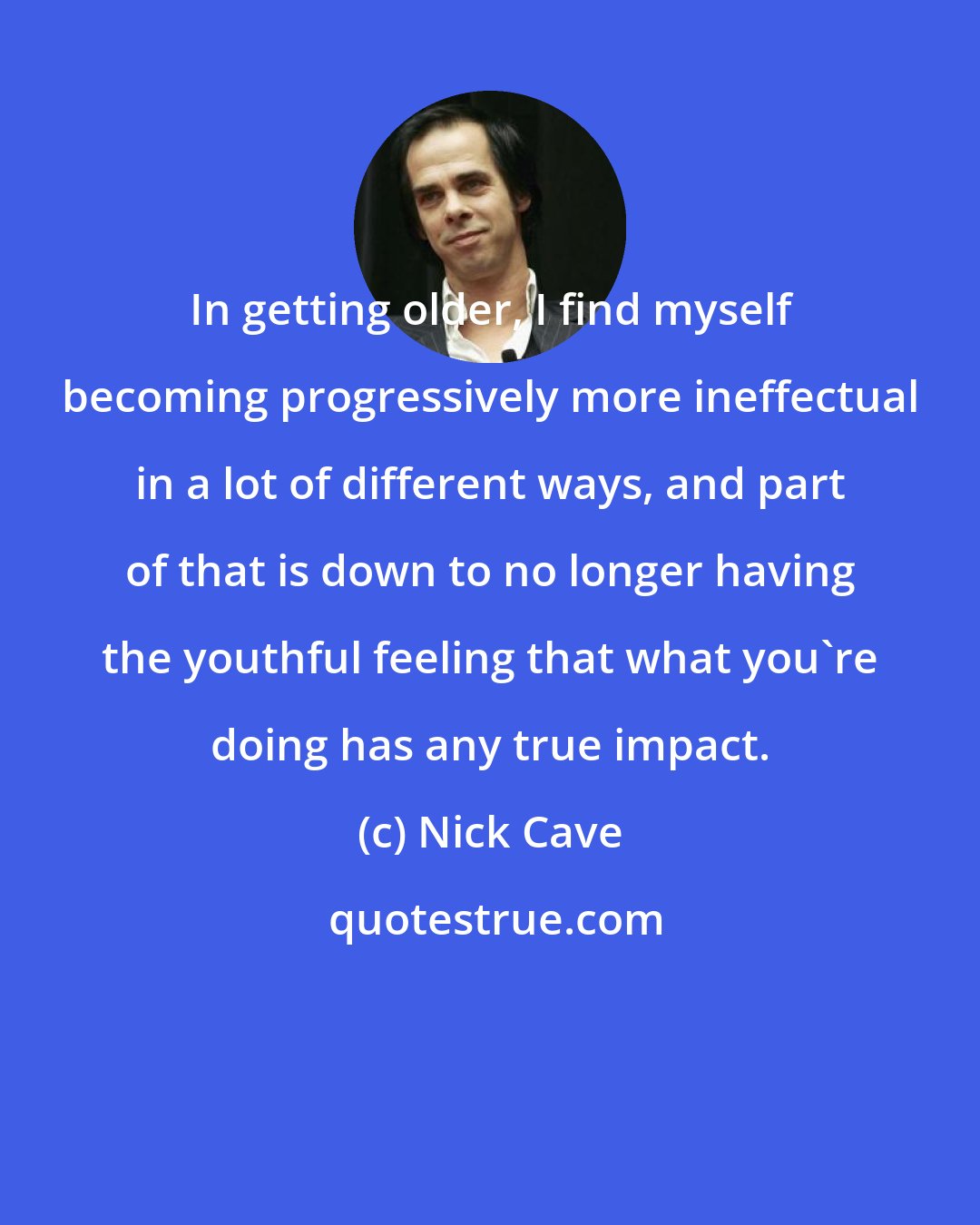 Nick Cave: In getting older, I find myself becoming progressively more ineffectual in a lot of different ways, and part of that is down to no longer having the youthful feeling that what you're doing has any true impact.