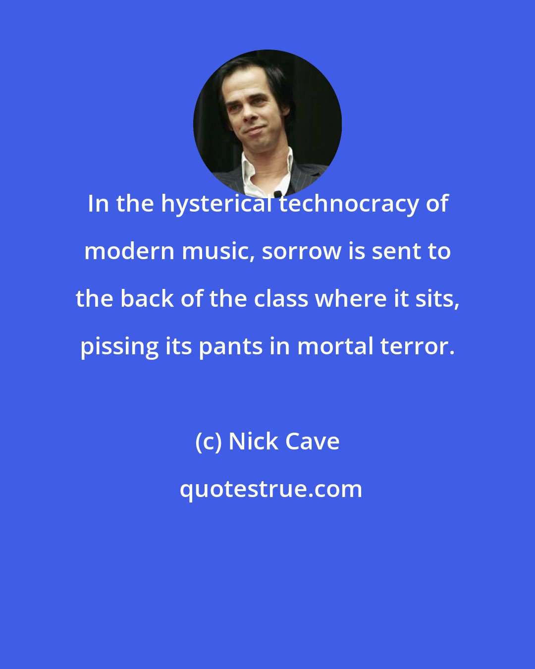 Nick Cave: In the hysterical technocracy of modern music, sorrow is sent to the back of the class where it sits, pissing its pants in mortal terror.