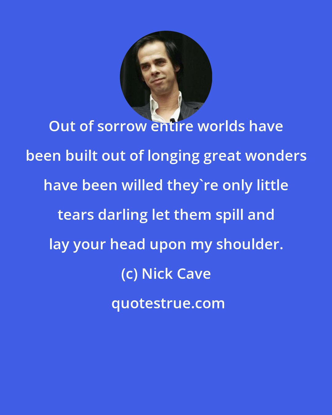 Nick Cave: Out of sorrow entire worlds have been built out of longing great wonders have been willed they're only little tears darling let them spill and lay your head upon my shoulder.